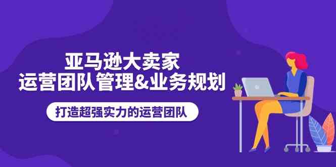 亚马逊大卖家运营团队管理&amp;amp;业务规划，打造超强实力的运营团队